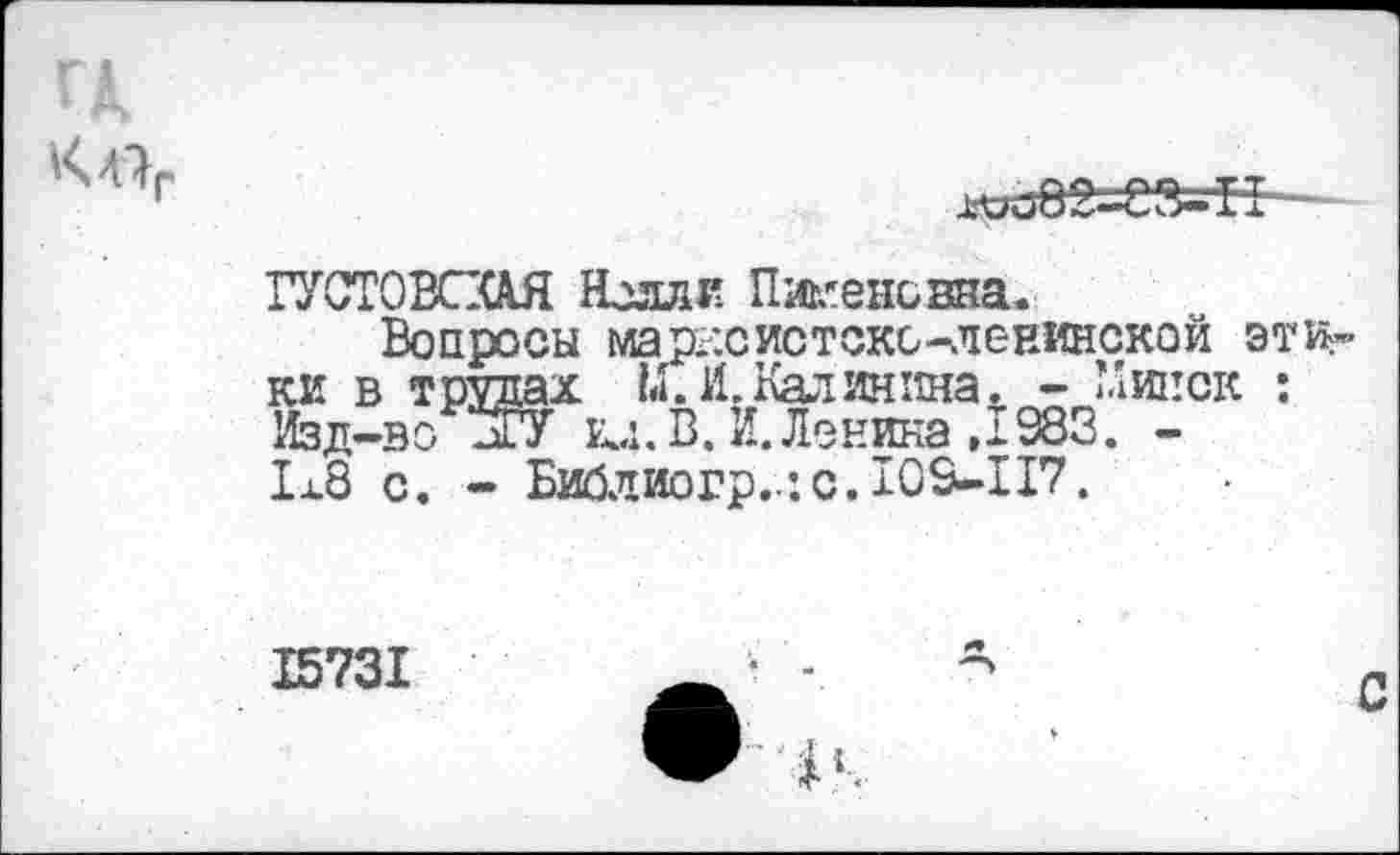 ﻿ГА
Х'оо 8 2^-83^11
ГУСТОВСХАЯ Нелли Пикенсзна.
Вопросы марксистско-ленинской этики в трудах М. И. Калинина. - Минск : Изд-во -ГУ ец. В. И. Ленина ,1983. -1x8 с. - Бийлиогр..: с. 105-117.
15731
С